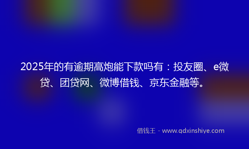2025年的有逾期高炮能下款吗有：投友圈、e微贷、团贷网、微博借钱、京东金融等。