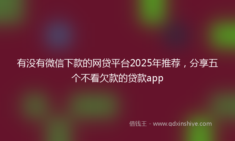 有没有微信下款的网贷平台2025年推荐，分享五个不看欠款的贷款app
