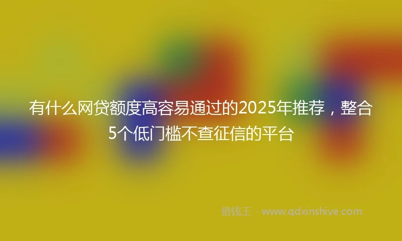 有什么网贷额度高容易通过的2025年推荐,整合5个低门槛不查征信的平台