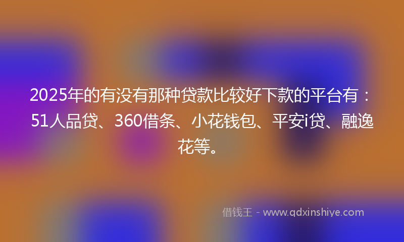 2025年的有没有那种贷款比较好下款的平台有：51人品贷、360借条、小花钱包、平安i贷、融逸花等。