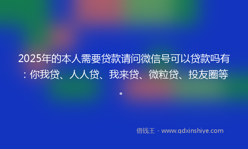 2025年的本人需要贷款请问微信号可以贷款吗有：你我贷、人人贷、我来贷、微粒贷、投友圈等。