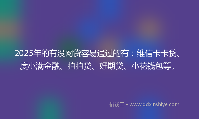 2025年的有没网贷容易通过的有：维信卡卡贷、度小满金融、拍拍贷、好期贷、小花钱包等。