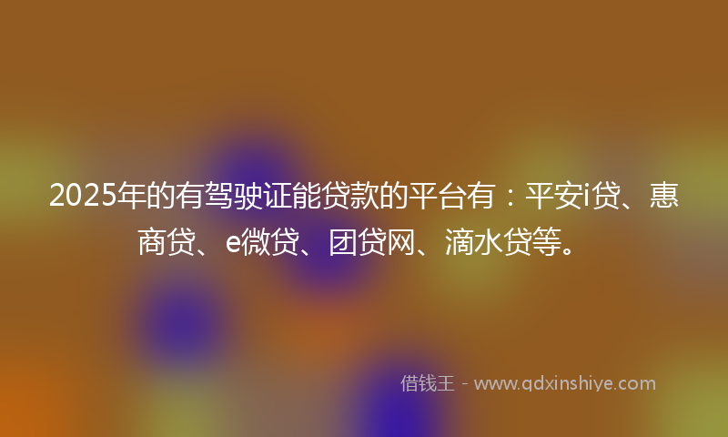 2025年的有驾驶证能贷款的平台有：平安i贷、惠商贷、e微贷、团贷网、滴水贷等。