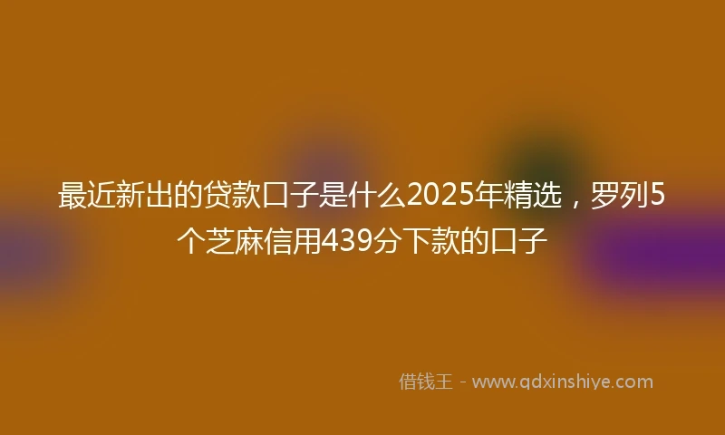 最近新出的贷款口子是什么2025年精选，罗列5个芝麻信用439分下款的口子