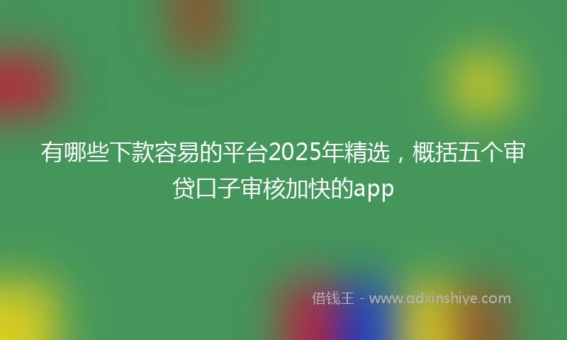 有哪些下款容易的平台2025年精选，概括五个审贷口子审核加快的app
