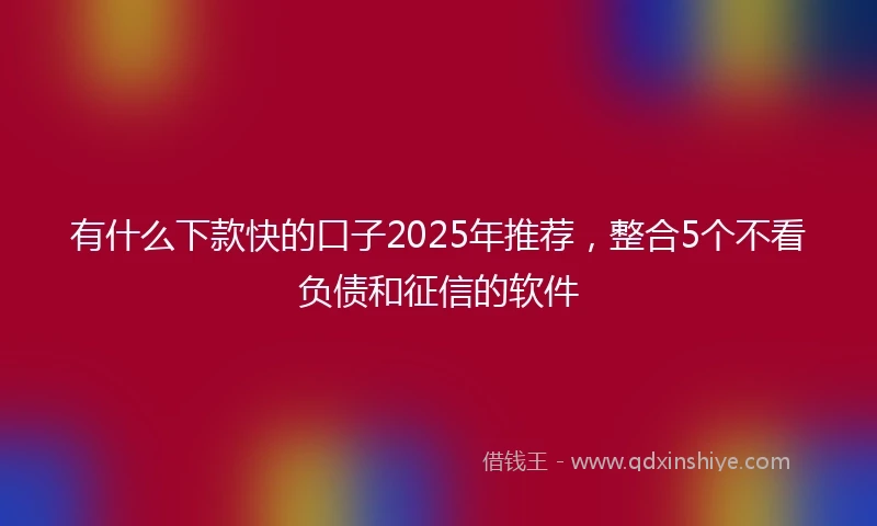 有什么下款快的口子2025年推荐，整合5个不看负债和征信的软件