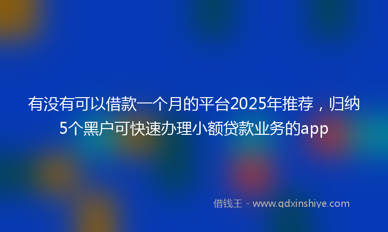 有没有可以借款一个月的平台2025年推荐，归纳5个黑户可快速办理小额贷款业务的app