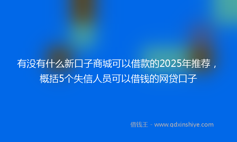 有没有什么新口子商城可以借款的2025年推荐，概括5个失信人员可以借钱的网贷口子