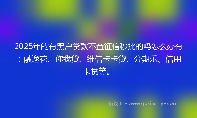 2025年的有黑户贷款不查征信秒批的吗怎么办有：融逸花、你我贷、维信卡卡贷、分期乐、信用卡贷等。