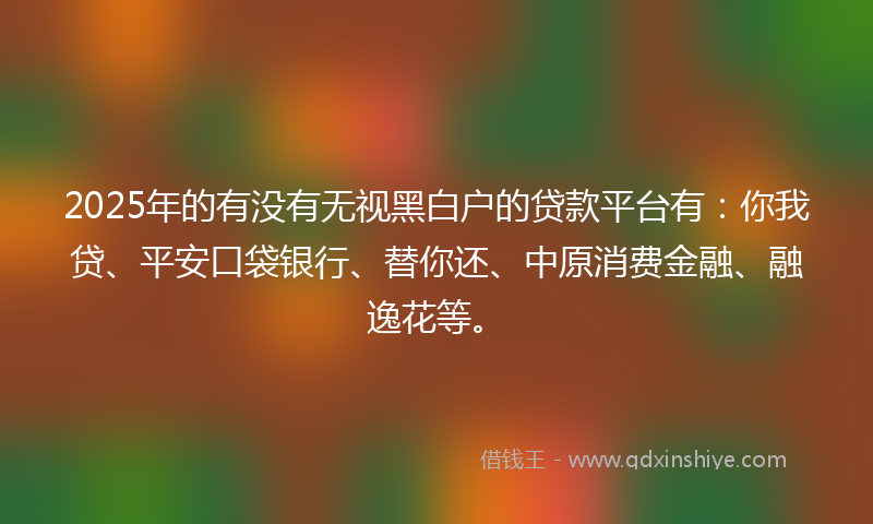 2025年的有没有无视黑白户的贷款平台有：你我贷、平安口袋银行、替你还、中原消费金融、融逸花等。