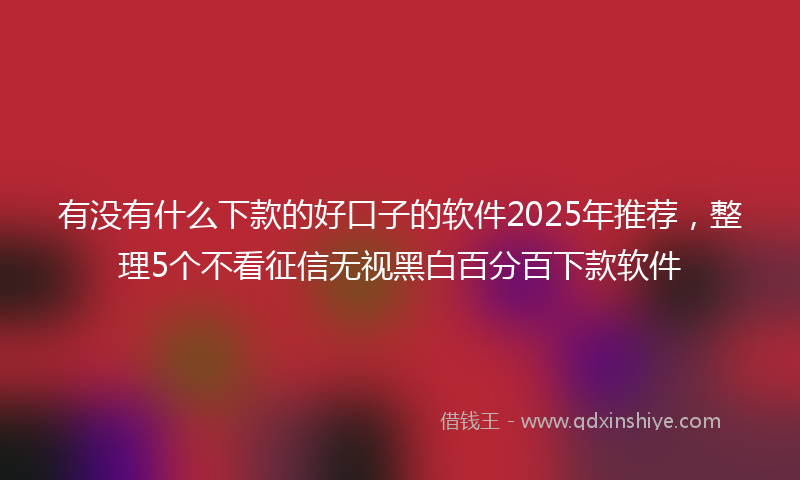 有没有什么下款的好口子的软件2025年推荐，整理5个不看征信无视黑白百分百下款软件
