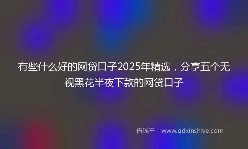 有些什么好的网贷口子2025年精选，分享五个无视黑花半夜下款的网贷口子