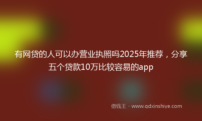有网贷的人可以办营业执照吗2025年推荐，分享五个贷款10万比较容易的app