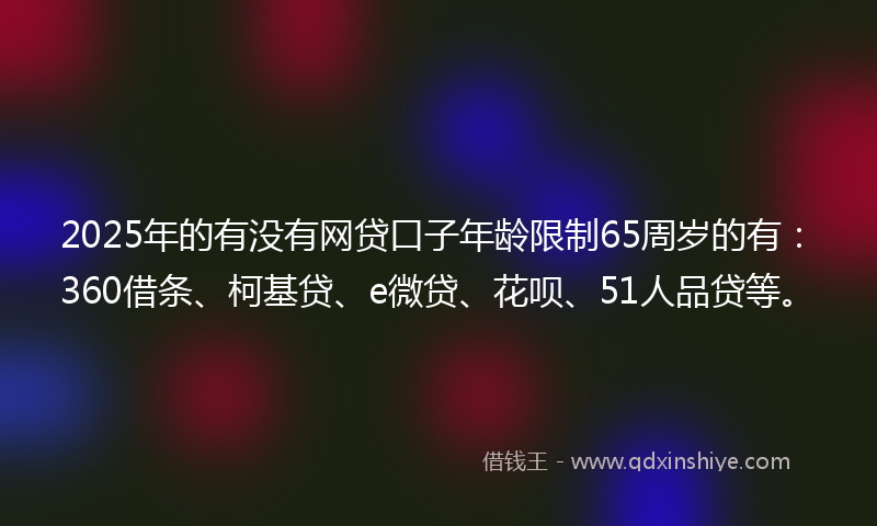 2025年的有没有网贷口子年龄限制65周岁的有：360借条、柯基贷、e微贷、花呗、51人品贷等。