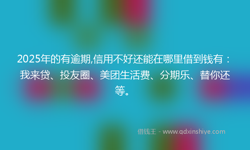 2025年的有逾期,信用不好还能在哪里借到钱有：我来贷、投友圈、美团生活费、分期乐、替你还等。