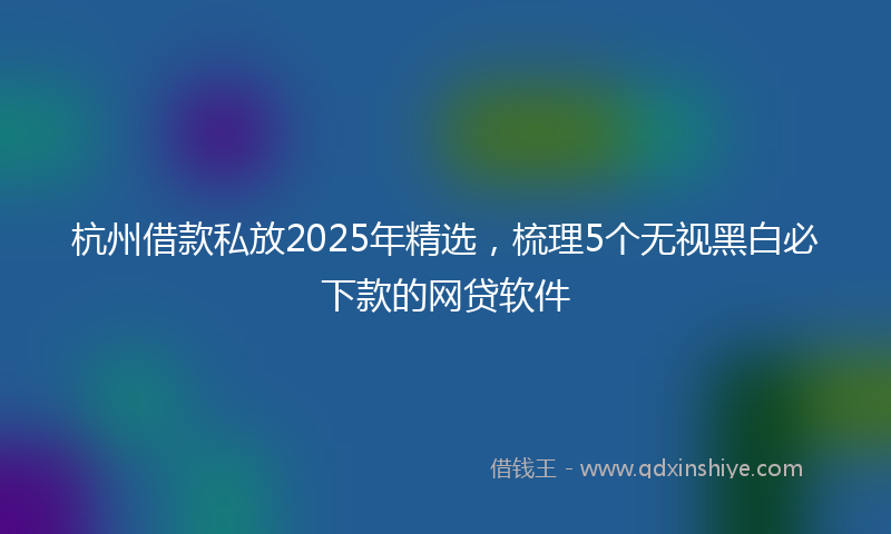 杭州借款私放2025年精选，梳理5个无视黑白必下款的网贷软件