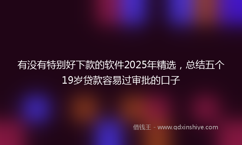 有没有特别好下款的软件2025年精选，总结五个19岁贷款容易过审批的口子