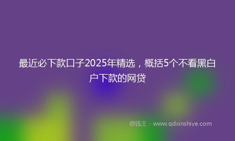 最近必下款口子2025年精选,概括5个不看黑白户下款的网贷