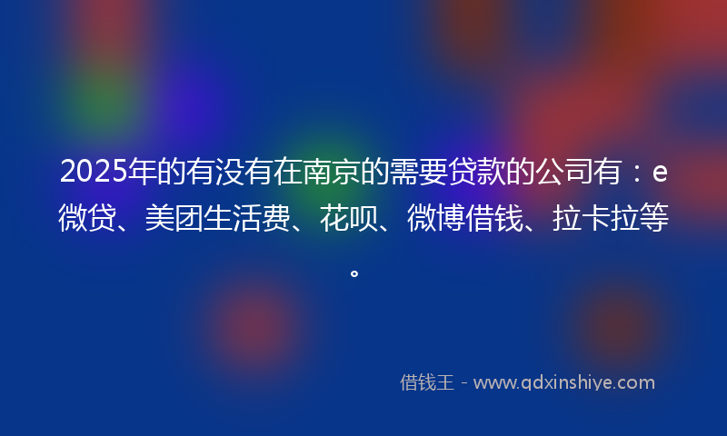 2025年的有没有在南京的需要贷款的公司有：e微贷、美团生活费、花呗、微博借钱、拉卡拉等。