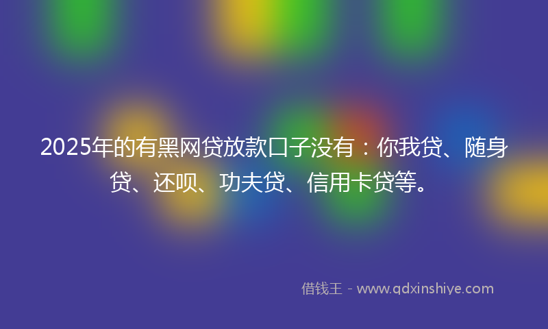 2025年的有黑网贷放款口子没有：你我贷、随身贷、还呗、功夫贷、信用卡贷等。
