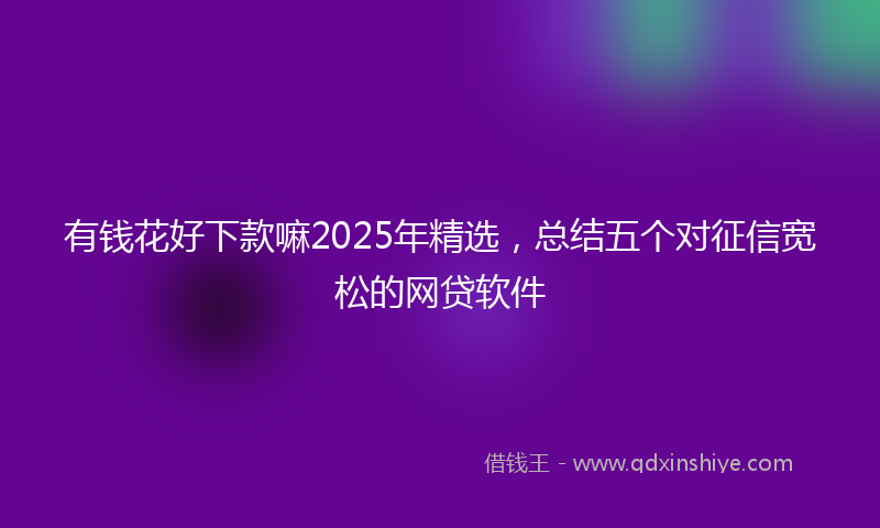 有钱花好下款嘛2025年精选，总结五个对征信宽松的网贷软件