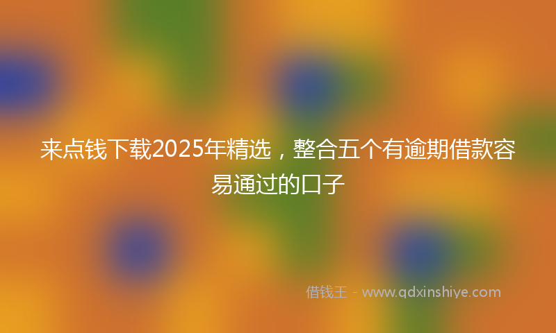 来点钱下载2025年精选，整合五个有逾期借款容易通过的口子