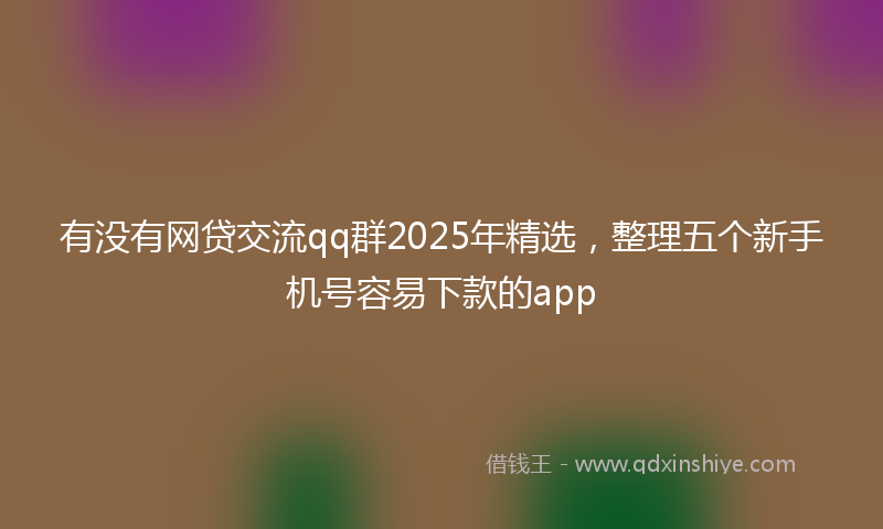 有没有网贷交流qq群2025年精选，整理五个新手机号容易下款的app