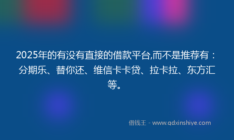 2025年的有没有直接的借款平台,而不是推荐有：分期乐、替你还、维信卡卡贷、拉卡拉、东方汇等。