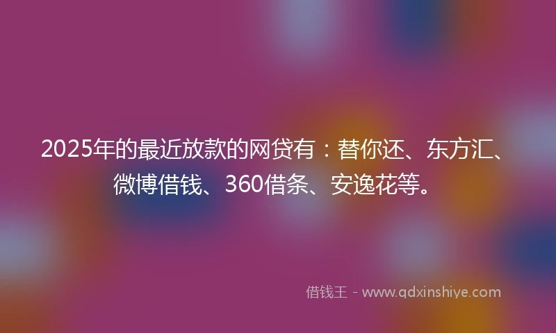 2025年的最近放款的网贷有：替你还、东方汇、微博借钱、360借条、安逸花等。