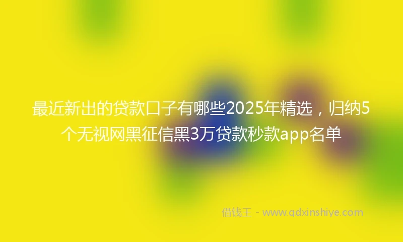 最近新出的贷款口子有哪些2025年精选，归纳5个无视网黑征信黑3万贷款秒款app名单