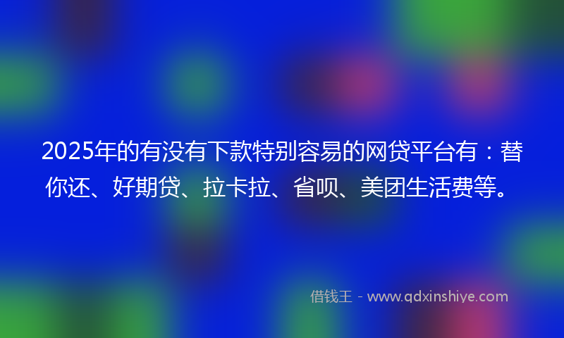 2025年的有没有下款特别容易的网贷平台有：替你还、好期贷、拉卡拉、省呗、美团生活费等。