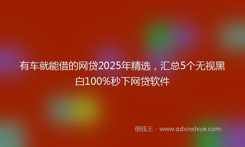 有车就能借的网贷2025年精选，汇总5个无视黑白100%秒下网贷软件
