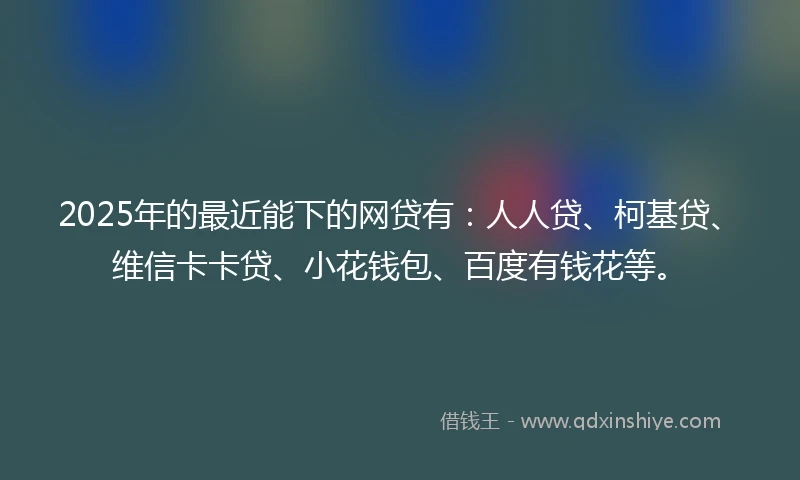 2025年的最近能下的网贷有：人人贷、柯基贷、维信卡卡贷、小花钱包、百度有钱花等。