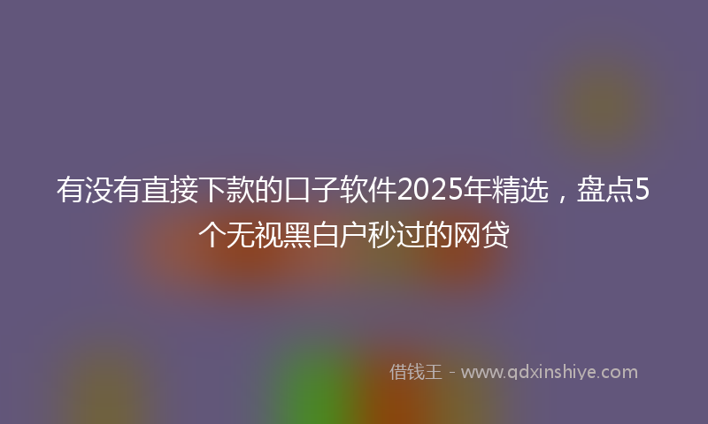 有没有直接下款的口子软件2025年精选，盘点5个无视黑白户秒过的网贷