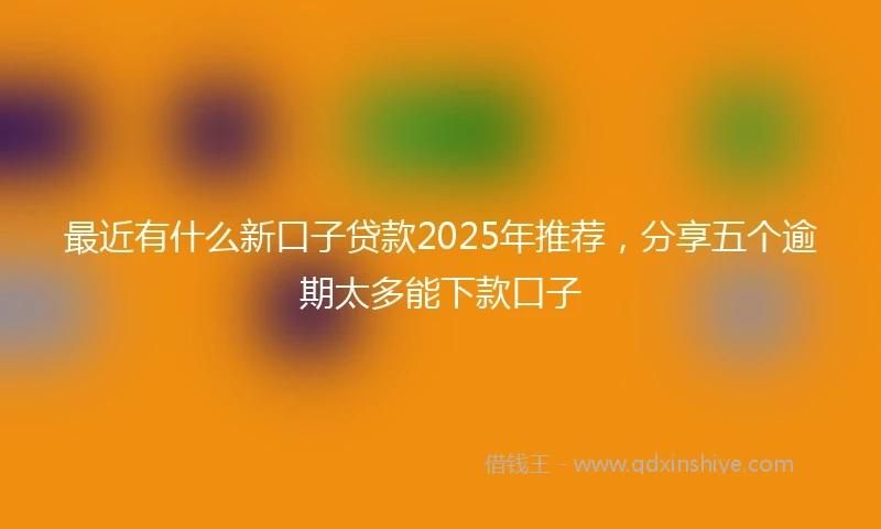 最近有什么新口子贷款2025年推荐，分享五个逾期太多能下款口子