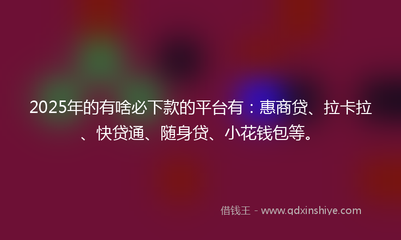 2025年的有啥必下款的平台有：惠商贷、拉卡拉、快贷通、随身贷、小花钱包等。