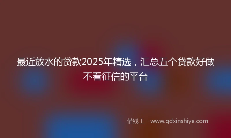 最近放水的贷款2025年精选,汇总五个贷款好做不看征信的平台