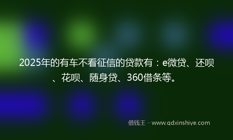 2025年的有车不看征信的贷款有：e微贷、还呗、花呗、随身贷、360借条等。