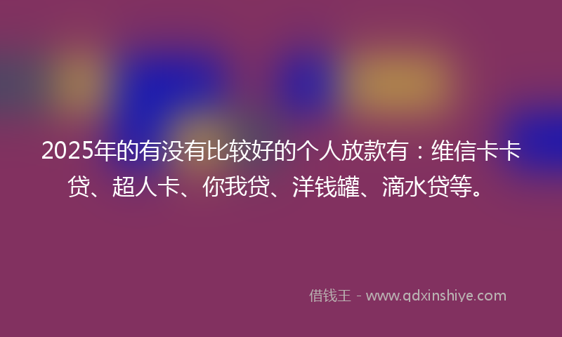 2025年的有没有比较好的个人放款有：维信卡卡贷、超人卡、你我贷、洋钱罐、滴水贷等。