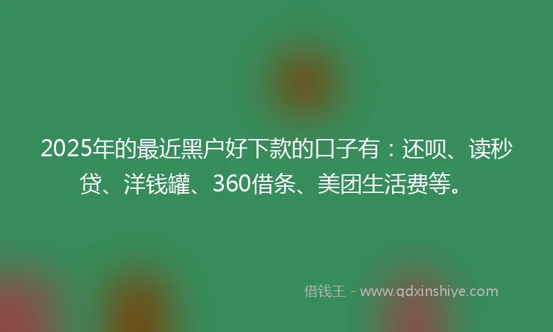 2025年的最近黑户好下款的口子有：还呗、读秒贷、洋钱罐、360借条、美团生活费等。