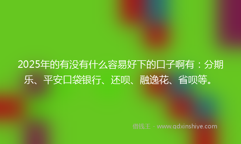 2025年的有没有什么容易好下的口子啊有：分期乐、平安口袋银行、还呗、融逸花、省呗等。