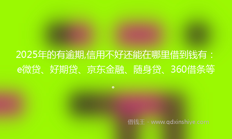 2025年的有逾期,信用不好还能在哪里借到钱有：e微贷、好期贷、京东金融、随身贷、360借条等。