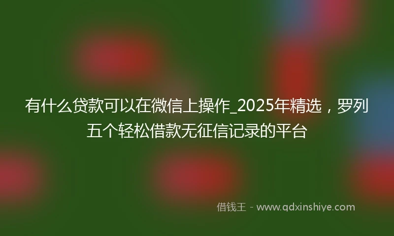 有什么贷款可以在微信上操作_2025年精选，罗列五个轻松借款无征信记录的平台