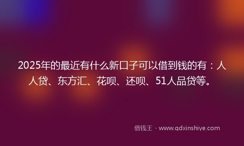2025年的最近有什么新口子可以借到钱的有：人人贷、东方汇、花呗、还呗、51人品贷等。