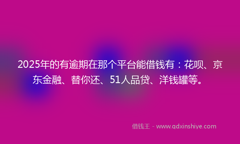 2025年的有逾期在那个平台能借钱有：花呗、京东金融、替你还、51人品贷、洋钱罐等。