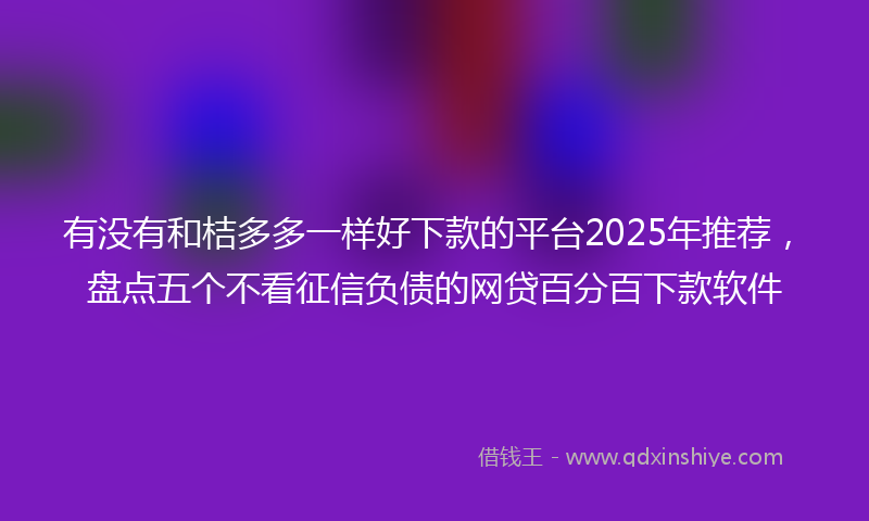 有没有和桔多多一样好下款的平台2025年推荐，盘点五个不看征信负债的网贷百分百下款软件