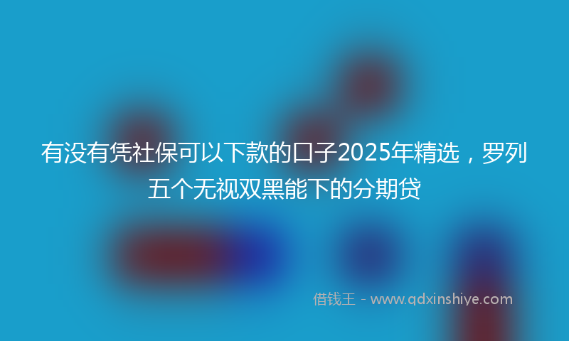 有没有凭社保可以下款的口子2025年精选，罗列五个无视双黑能下的分期贷