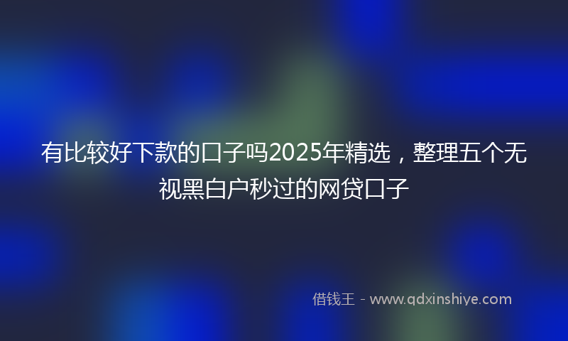 有比较好下款的口子吗2025年精选，整理五个无视黑白户秒过的网贷口子