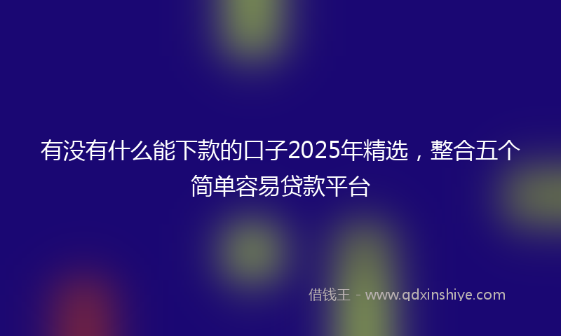 有没有什么能下款的口子2025年精选，整合五个简单容易贷款平台