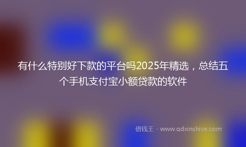 有什么特别好下款的平台吗2025年精选，总结五个手机支付宝小额贷款的软件